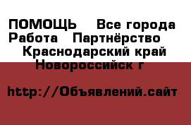 ПОМОЩЬ  - Все города Работа » Партнёрство   . Краснодарский край,Новороссийск г.